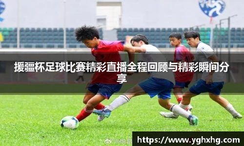 援疆杯足球比赛精彩直播全程回顾与精彩瞬间分享