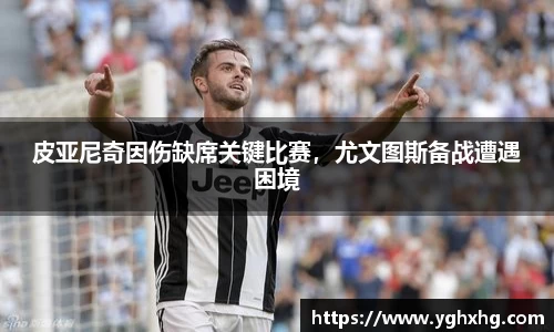 皮亚尼奇因伤缺席关键比赛，尤文图斯备战遭遇困境